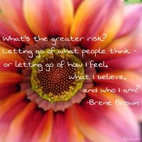 What's the greater risk? Letting go of what people think - or letting go of how I feel, what I beleive, and who I am? - Brene Brown